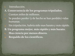 I.  Introducción.
A. Consecuencia de los programas tripulados.
1. Cuestan miles de millones.
2. Se pueden perder (y de hecho se han perdido) vidas
    humanas.
3. Sin tripulación, habría sido mas barato y más rápido.
B. Un programa mejor, más rápido y más barato.
1. Mas ciencia por menos dinero.
2. Respaldo de los científicos.
 