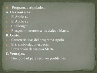 II. Programas tripulados.
A. Desventajas
1. El Apolo 1..
2. El Apolo 13.
3. Challenger.
4. Riesgos inherentes a los viajes a Marte.
B. Costo.
1. Características del programa Apolo
2. El transbordador espacial.
3. Prevención de viajes a Marte
C. Ventajas.
1. Flexibilidad para resolver problemas.
 