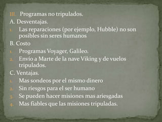 III. Programas no tripulados.
A. Desventajas.
1. Las reparaciones (por ejemplo, Hubble) no son
    posibles sin seres humanos
B. Costo
1. Programas Voyager, Galileo.
2. Envío a Marte de la nave Viking y de vuelos
    tripulados.
C. Ventajas.
1. Mas sondeos por el mismo dinero
2. Sin riesgos para el ser humano
3. Se pueden hacer misiones mas ariesgadas
4. Mas fiables que las misiones tripuladas.
 