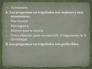 IV. Conclusión.
A. Los programas no tripulados son mejores y mas
    económicos.
1. Mas baratos
2. Mas seguros.
3. Mejores para la ciencia
4. Única objeción (pero no esencial), el argumento de la
    flexibilidad.
B. Los programas no tripulados son preferibles.
 
