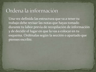 Una vez definida las estructura que va a tener tu
trabajo debe revisar las notas que hayas tomado
durante tu labor previa de recopilación de información
y de decidir el lugar en que la vas a colocar en tu
esquema. Ordénalas según la sección o apartado que
pienses escribir.
 