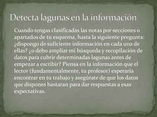 Cuando tengas clasificadas las notas por secciones o
apartados de tu esquema, hasta la siguiente pregunta:
¿dispongo de suficiente información en cada una de
ellas? ¿o debo ampliar mi búsqueda y recopilación de
datos para cubrir determinadas lagunas antes de
empezar a escribir? Piensa en la información que el
lector (fundamentalmente, tu profesor) esperaría
encontrar en tu trabajo y asegúrate de que los datos
que dispones bastaran para dar respuestas a esas
expectativas.
 