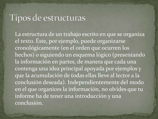 La estructura de un trabajo escrito en que se organiza
el texto. Éste, por ejemplo, puede organizarse
cronológicamente (en el orden que ocurren los
hechos) o siguiendo un esquema lógico (presentando
la información en partes, de manera que cada una
contenga una idea principal apoyada por ejemplos y
que la acumulación de todas ellas lleve al lector a la
conclusión deseada). Independientemente del modo
en el que organices la información, no olvides que tu
informe ha de tener una introducción y una
conclusión.
 