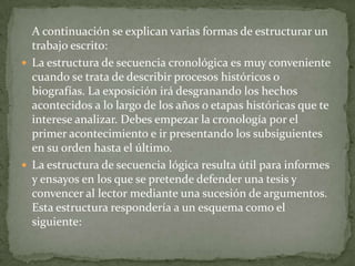 A continuación se explican varias formas de estructurar un
  trabajo escrito:
 La estructura de secuencia cronológica es muy conveniente
  cuando se trata de describir procesos históricos o
  biografías. La exposición irá desgranando los hechos
  acontecidos a lo largo de los años o etapas históricas que te
  interese analizar. Debes empezar la cronología por el
  primer acontecimiento e ir presentando los subsiguientes
  en su orden hasta el último.
 La estructura de secuencia lógica resulta útil para informes
  y ensayos en los que se pretende defender una tesis y
  convencer al lector mediante una sucesión de argumentos.
  Esta estructura respondería a un esquema como el
  siguiente:
 