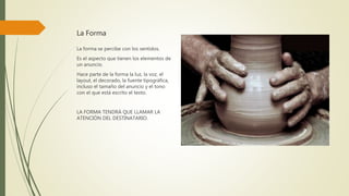 La Forma
La forma se percibe con los sentidos.
Es el aspecto que tienen los elementos de
un anuncio.
Hace parte de la forma la luz, la voz, el
layout, el decorado, la fuente tipográfica,
incluso el tamaño del anuncio y el tono
con el que está escrito el texto.
LA FORMA TENDRÁ QUE LLAMAR LA
ATENCIÓN DEL DESTINATARIO.
 