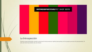 La Introspección
Examen propio del estado mental y emocional. Autoconciencia. Aptitud para pensar en los propios procesos de pensamiento. El
acto de mirar hacia dentro de uno mismo.
 