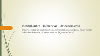 Incertidumbre – Inferencias - Descubrimiento
Observar todas las posibilidades que utiliza la humanidad para hacer pensar
más sobre lo que se dice o se muestra (Figuras retóricas).
 
