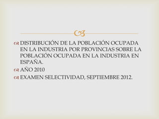 
 DISTRIBUCIÓN DE LA POBLACIÓN OCUPADA
EN LA INDUSTRIA POR PROVINCIAS SOBRE LA
POBLACIÓN OCUPADA EN LA INDUSTRIA EN
ESPAÑA.
 AÑO 2010
 EXAMEN SELECTIVIDAD, SEPTIEMBRE 2012.

 