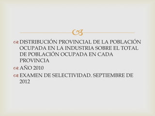 
 DISTRIBUCIÓN PROVINCIAL DE LA POBLACIÓN
OCUPADA EN LA INDUSTRIA SOBRE EL TOTAL
DE POBLACIÓN OCUPADA EN CADA
PROVINCIA
 AÑO 2010
 EXAMEN DE SELECTIVIDAD. SEPTIEMBRE DE
2012

 