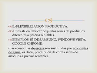 
 B.-FLEXIBILIZACIÓN PRODUCTIVA.
 -Consiste en fabricar pequeñas series de productos
diferentes a precios rentables.
 EJEMPLOS: S3 DE SAMSUNG, WINDOWS VISTA,
GOOGLE CHROME.
-Las economías de escala son sustituidas por economías
de gama, es decir, producción de cortas series de
artículos a precios rentables.

 