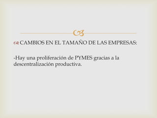 
 CAMBIOS EN EL TAMAÑO DE LAS EMPRESAS:

-Hay una proliferación de PYMES gracias a la
descentralización productiva.

 