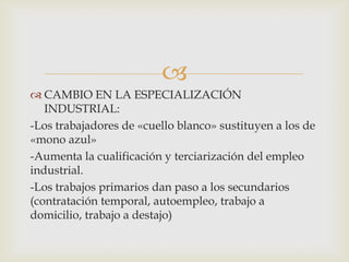 
 CAMBIO EN LA ESPECIALIZACIÓN
INDUSTRIAL:
-Los trabajadores de «cuello blanco» sustituyen a los de
«mono azul»
-Aumenta la cualificación y terciarización del empleo
industrial.
-Los trabajos primarios dan paso a los secundarios
(contratación temporal, autoempleo, trabajo a
domicilio, trabajo a destajo)

 