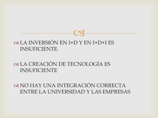 
 LA INVERSIÓN EN I+D Y EN I+D+I ES
INSUFICIENTE.
 LA CREACIÓN DE TECNOLOGÍA ES
INSUFICIENTE
 NO HAY UNA INTEGRACIÓN CORRECTA
ENTRE LA UNIVERSIDAD Y LAS EMPRESAS

 