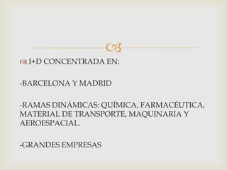 
 I+D CONCENTRADA EN:

-BARCELONA Y MADRID
-RAMAS DINÁMICAS: QUÍMICA, FARMACÉUTICA,
MATERIAL DE TRANSPORTE, MAQUINARIA Y
AEROESPACIAL.
-GRANDES EMPRESAS

 