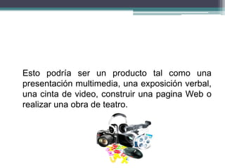 Esto podría ser un producto tal como una
presentación multimedia, una exposición verbal,
una cinta de video, construir una pagina Web o
realizar una obra de teatro.
 