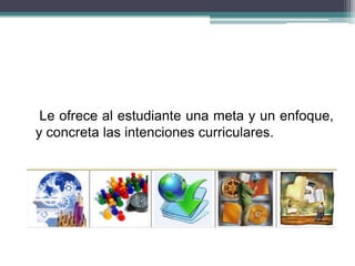 Le ofrece al estudiante una meta y un enfoque,
y concreta las intenciones curriculares.
 