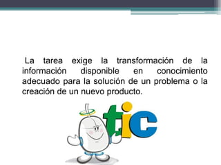 La tarea exige la transformación de la
información disponible en conocimiento
adecuado para la solución de un problema o la
creación de un nuevo producto.
 