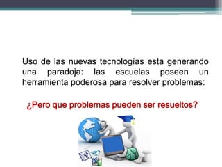Uso de las nuevas tecnologías esta generando
una paradoja: las escuelas poseen un
herramienta poderosa para resolver problemas:
¿Pero que problemas pueden ser resueltos?
 