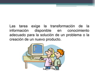 Las tarea exige la transformación de la
información disponible en conocimiento
adecuado para la solución de un problema o la
creación de un nuevo producto.
 