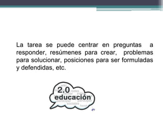 La tarea se puede centrar en preguntas a
responder, resúmenes para crear, problemas
para solucionar, posiciones para ser formuladas
y defendidas, etc.
 