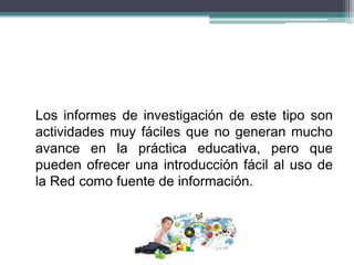 Los informes de investigación de este tipo son
actividades muy fáciles que no generan mucho
avance en la práctica educativa, pero que
pueden ofrecer una introducción fácil al uso de
la Red como fuente de información.
 