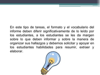 En este tipo de tareas, el formato y el vocabulario del
informe deben diferir significativamente de lo leído por
los estudiantes, a los estudiantes se les da margen
sobre lo que deben informar y sobre la manera de
organizar sus hallazgos y debemos solicitar y apoyar en
los estudiantes habilidades para resumir, extraer y
elaborar.
 
