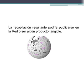 La recopilación resultante podría publicarse en
la Red o ser algún producto tangible.
 