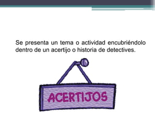 Se presenta un tema o actividad encubriéndolo
dentro de un acertijo o historia de detectives.
 