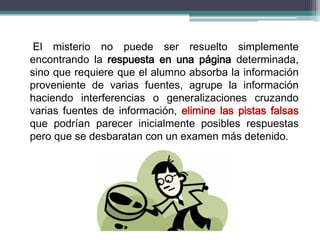 El misterio no puede ser resuelto simplemente
encontrando la respuesta en una página determinada,
sino que requiere que el alumno absorba la información
proveniente de varias fuentes, agrupe la información
haciendo interferencias o generalizaciones cruzando
varias fuentes de información, elimine las pistas falsas
que podrían parecer inicialmente posibles respuestas
pero que se desbaratan con un examen más detenido.
 