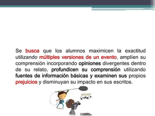 Se busca que los alumnos maximicen la exactitud
utilizando múltiples versiones de un evento, amplíen su
comprensión incorporando opiniones divergentes dentro
de su relato, profundicen su comprensión utilizando
fuentes de información básicas y examinen sus propios
prejuicios y disminuyan su impacto en sus escritos.
 