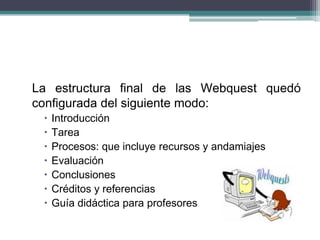 La estructura final de las Webquest quedó
configurada del siguiente modo:
 Introducción
 Tarea
 Procesos: que incluye recursos y andamiajes
 Evaluación
 Conclusiones
 Créditos y referencias
 Guía didáctica para profesores
 