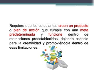Requiere que los estudiantes creen un producto
o plan de acción que cumpla con una meta
predeterminada y funcione dentro de
restricciones preestablecidas, dejando espacio
para la creatividad y promoviéndola dentro de
esas limitaciones.
 