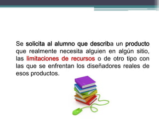Se solicita al alumno que describa un producto
que realmente necesita alguien en algún sitio,
las limitaciones de recursos o de otro tipo con
las que se enfrentan los diseñadores reales de
esos productos.
 