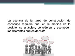 La esencia de la tarea de construcción de
consenso requiere que, en la medida de lo
posible, se articulen, consideren y acomoden
los diferentes puntos de vista.
 