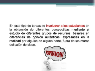 En este tipo de tareas se involucrar a los estudiantes en
la obtención de diferentes perspectivas mediante el
estudio de diferentes grupos de recursos, basarse en
diferencias de opinión auténticas, expresadas en la
realidad por alguien en alguna parte, fuera de los muros
del salón de clase.
 