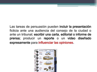 Las tareas de persuasión pueden incluir la presentación
ficticia ante una audiencia del consejo de la ciudad o
ante un tribunal; escribir una carta, editorial o informe de
prensa; producir un reporte o un video diseñado
expresamente para influenciar las opiniones.
 