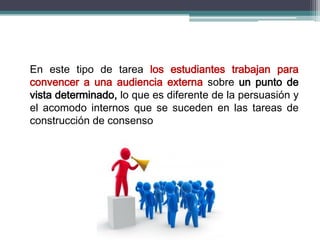 En este tipo de tarea los estudiantes trabajan para
convencer a una audiencia externa sobre un punto de
vista determinado, lo que es diferente de la persuasión y
el acomodo internos que se suceden en las tareas de
construcción de consenso
 