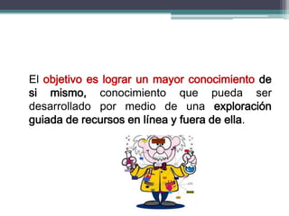 El objetivo es lograr un mayor conocimiento de
si mismo, conocimiento que pueda ser
desarrollado por medio de una exploración
guiada de recursos en línea y fuera de ella.
 