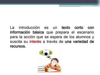 La introducción es un texto corto con
información básica que prepara el escenario
para la acción que se espera de los alumnos y
suscita su interés a través de una variedad de
recursos.
 
