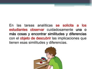 En las tareas analíticas se solicita a los
estudiantes observar cuidadosamente una o
más cosas y encontrar similitudes y diferencias
con el objeto de descubrir las implicaciones que
tienen esas similitudes y diferencias.
 