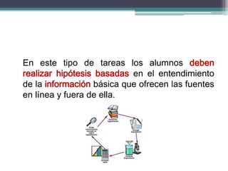 En este tipo de tareas los alumnos deben
realizar hipótesis basadas en el entendimiento
de la información básica que ofrecen las fuentes
en línea y fuera de ella.
 