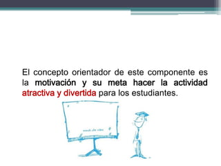 El concepto orientador de este componente es
la motivación y su meta hacer la actividad
atractiva y divertida para los estudiantes.
 