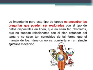 Lo importante para este tipo de tareas es encontrar las
preguntas que pueden ser exploradas con el tipo de
datos disponibles en línea, que no sean tan obsoletos,
que no puedan relacionarse con el plan estándar del
tema y no sean tan conocidos de tal forma que el
manejo de los números no se convierta en un simple
ejercicio mecánico.
 