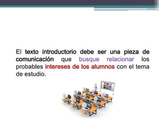 El texto introductorio debe ser una pieza de
comunicación que busque relacionar los
probables intereses de los alumnos con el tema
de estudio.
 