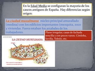 La ciudad musulmana: núcleo principal amurallado
(medina) con los edificios importantes (mezquita, zoco
y viviendas. Fuera estaban los arrabales de los
trabajadores.
En la Edad Media se configuran la mayoría de los
cascos antiguos de España. Hay diferencias según
origen:
Plano irregular, casas de fachada
sencilla y con pocos vanos. Córdoba,
Sevilla, Toledo, etc.
 