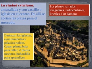 Los planos variados:
irregulares, radiocéntricos,
lineales o en damero.
Destacan las iglesias,
ayuntamientos y
palacios nobles.
Casas: planta baja
para taller, 1º planta
maestro, buhardilla
para aprendices
La ciudad cristiana:
amurallada y con castillo o
iglesia en el centro. De allí se
abrían las plazas para el
mercado.
 