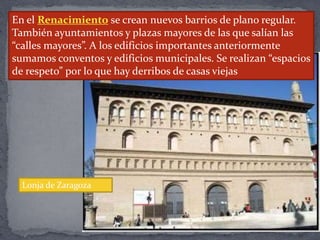 En el Renacimiento se crean nuevos barrios de plano regular.
También ayuntamientos y plazas mayores de las que salían las
“calles mayores”. A los edificios importantes anteriormente
sumamos conventos y edificios municipales. Se realizan “espacios
de respeto” por lo que hay derribos de casas viejas
Lonja de Zaragoza
 