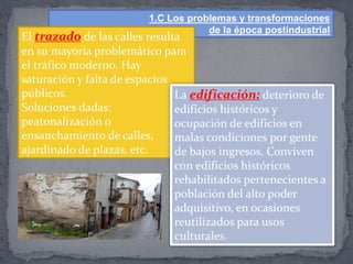 1.C Los problemas y transformaciones
de la época postindustrial
El trazado de las calles resulta
en su mayoría problemático para
el tráfico moderno. Hay
saturación y falta de espacios
públicos.
Soluciones dadas:
peatonalización o
ensanchamiento de calles,
ajardinado de plazas, etc.
La edificación: deterioro de
edificios históricos y
ocupación de edificios en
malas condiciones por gente
de bajos ingresos. Conviven
con edificios históricos
rehabilitados pertenecientes a
población del alto poder
adquisitivo, en ocasiones
reutilizados para usos
culturales.
 