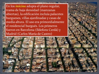 En los inicios adopta el plano regular,
trama de baja densidad (manzanas
abiertas), la edificación incluía palacetes
burgueses, villas ajardinadas y casas de
media altura. El uso era primordialmente
el residencial burgués. Los primeros
fueron en Barcelona (Ildefons Cerdá) y
Madrid (Carlos María de Castro)
 