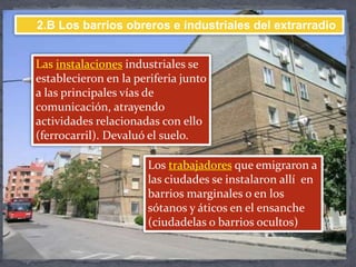 Las instalaciones industriales se
establecieron en la periferia junto
a las principales vías de
comunicación, atrayendo
actividades relacionadas con ello
(ferrocarril). Devaluó el suelo.
Los trabajadores que emigraron a
las ciudades se instalaron allí en
barrios marginales o en los
sótanos y áticos en el ensanche
(ciudadelas o barrios ocultos)
2.B Los barrios obreros e industriales del extrarradio
 
